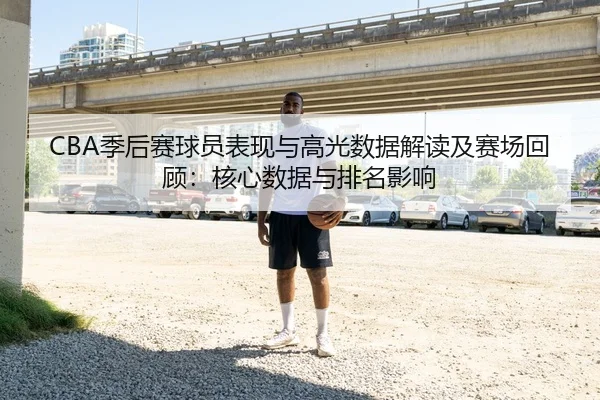 CBA季后赛球员表现与高光数据解读及赛场回顾：核心数据与排名影响