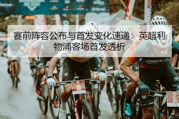 赛前阵容公布与首发变化速递：英超利物浦客场首发透析