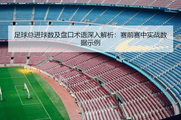 足球总进球数及盘口术语深入解析：赛前赛中实战数据示例
